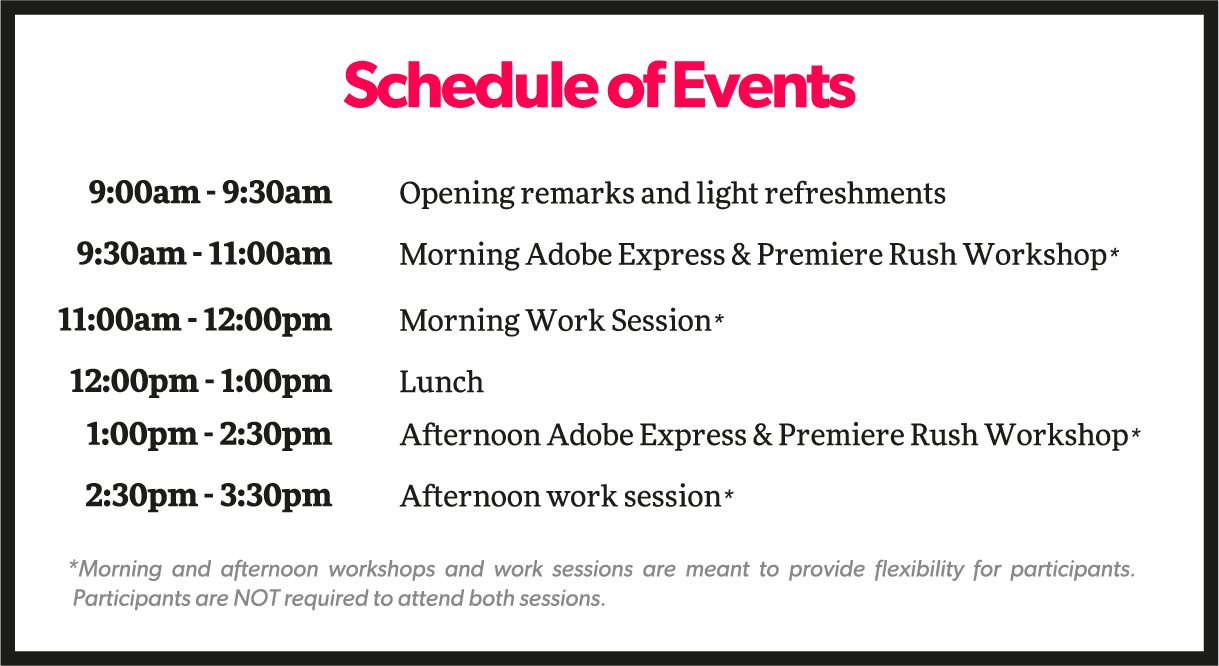 Schedule of Events@2x Schedule of events:<br />
9-9:30am: opening remarks and light refreshments<br />
9:30am - 11am: Morning adobe express and premiere rush workshop<br />
11-12pm: morning work session<br />
12 -1pm: lunch<br />
1- 2:30pm: Afternoon adobe express and premiere rush workshop<br />
2:30-4:00PM: Afternoon work session